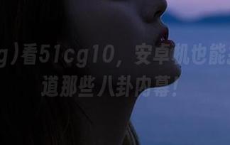 看51cg10，安卓机也能抢先知道那些八卦内幕！