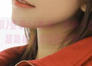 登录51吃瓜，跟我一起揭开胖猫隐秘生活的面纱吧～