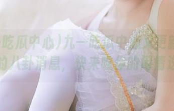九一吃瓜中心又更新了！保准的八卦消息，快来瞧你的闲情逸致！