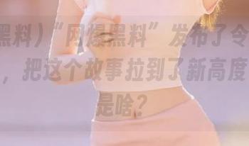 “网爆黑料”发布了令人震惊的细节，把这个故事拉到了新高度！到底是啥？