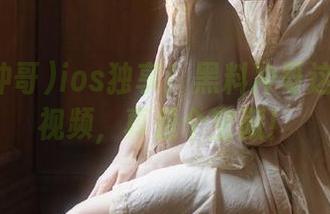 ios独享！黑料冲哥这波精选视频，真是个宝藏！